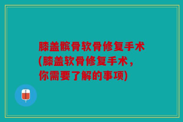 膝盖髌骨软骨修复手术(膝盖软骨修复手术，你需要了解的事项)