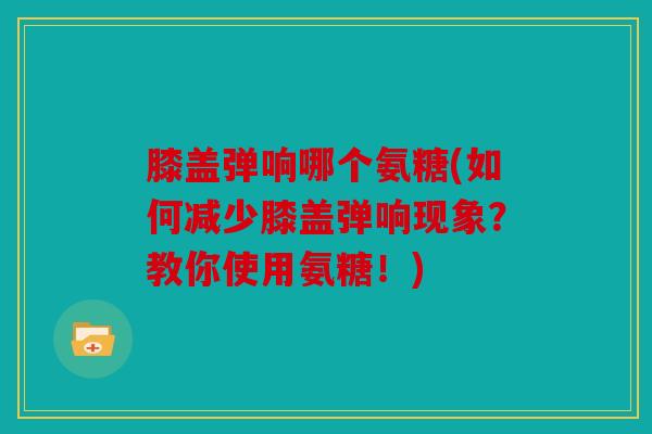 膝盖弹响哪个氨糖(如何减少膝盖弹响现象?教你使用氨糖!) 膝盖弹响哪个氨糖(如何减少膝盖弹响现象?教你使用氨糖!)