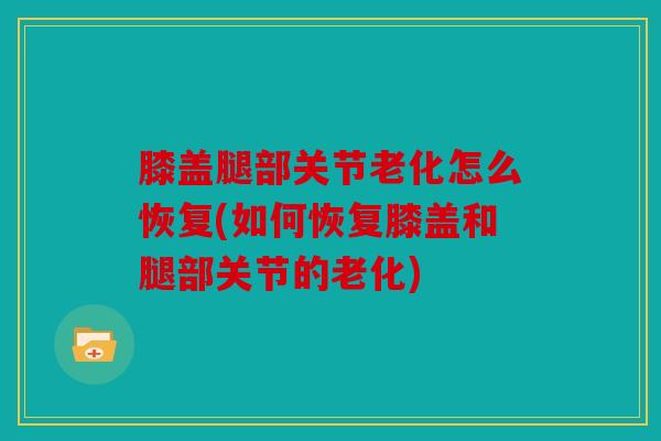 膝盖腿部关节老化怎么恢复(如何恢复膝盖和腿部关节的老化)