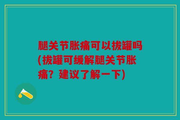 腿关节胀痛可以拔罐吗(拔罐可缓解腿关节胀痛?建议了解一下) 腿关节胀痛可以拔罐吗(拔罐可缓解腿关节胀痛?建议了解一下)
