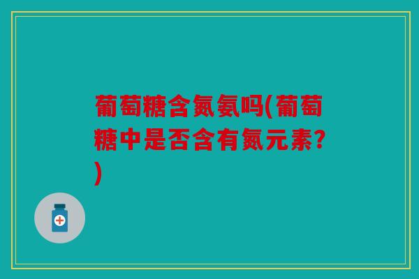 葡萄糖含氮氨吗(葡萄糖中是否含有氮元素？)