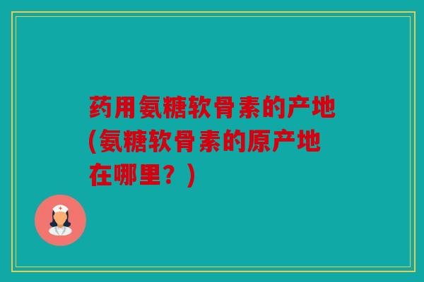 药用氨糖软骨素的产地(氨糖软骨素的原产地在哪里?) 药用氨糖软骨素的产地(氨糖软骨素的原产地在哪里?)