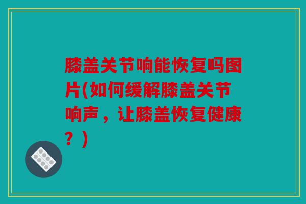 膝盖关节响能恢复吗图片(如何缓解膝盖关节响声,让膝盖恢复健康?) 膝盖关节响能恢复吗图片(如何缓解膝盖关节响声,让膝盖恢复健康?)