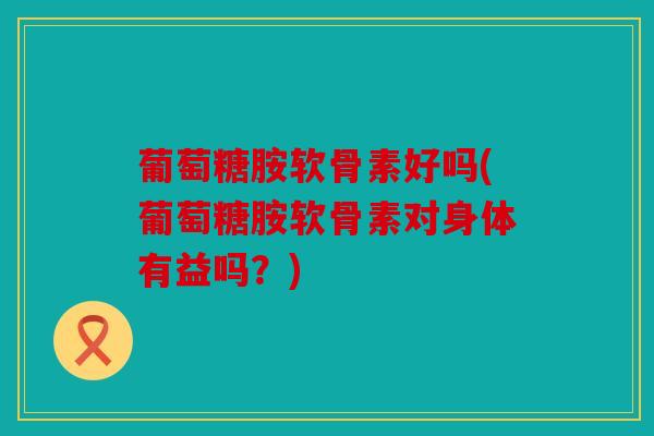 葡萄糖胺软骨素好吗(葡萄糖胺软骨素对身体有益吗?) 葡萄糖胺软骨素好吗(葡萄糖胺软骨素对身体有益吗?)