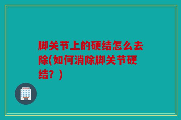 脚关节上的硬结怎么去除(如何消除脚关节硬结?) 脚关节上的硬结怎么去除(如何消除脚关节硬结?)