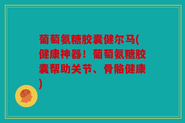 葡萄氨糖胶囊健尔马(健康神器!葡萄氨糖胶囊帮助关节、骨骼健康) 葡萄氨糖胶囊健尔马(健康神器!葡萄氨糖胶囊帮助关节、骨骼健康)