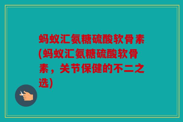 蚂蚁汇氨糖硫酸软骨素(蚂蚁汇氨糖硫酸软骨素,关节保健的不二之选) 蚂蚁汇氨糖硫酸软骨素(蚂蚁汇氨糖硫酸软骨素,关节保健的不二之选)
