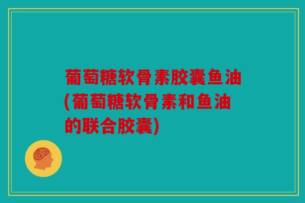 葡萄糖软骨素胶囊鱼油(葡萄糖软骨素和鱼油的联合胶囊)