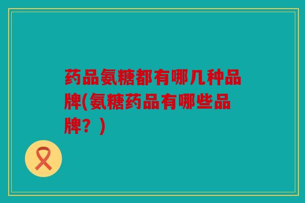 药品氨糖都有哪几种品牌(氨糖药品有哪些品牌？)