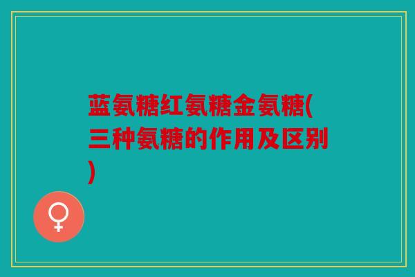 蓝氨糖红氨糖金氨糖(三种氨糖的作用及区别) 蓝氨糖红氨糖金氨糖(三种氨糖的作用及区别)