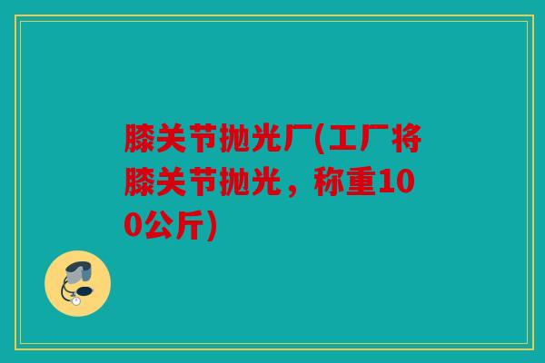 膝关节抛光厂(工厂将膝关节抛光,称重100公斤) 膝关节抛光厂(工厂将膝关节抛光,称重100公斤)