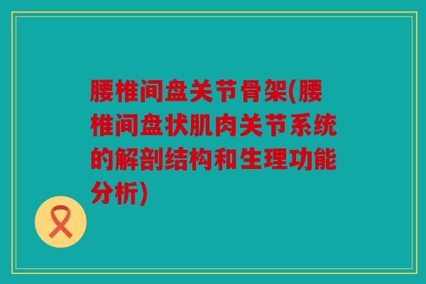 腰椎间盘关节骨架(腰椎间盘状肌肉关节系统的解剖结构和生理功能分析) 腰椎间盘关节骨架(腰椎间盘状肌肉关节系统的解剖结构和生理功能分析)