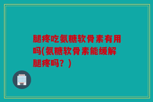 腿疼吃氨糖软骨素有用吗(氨糖软骨素能缓解腿疼吗？)