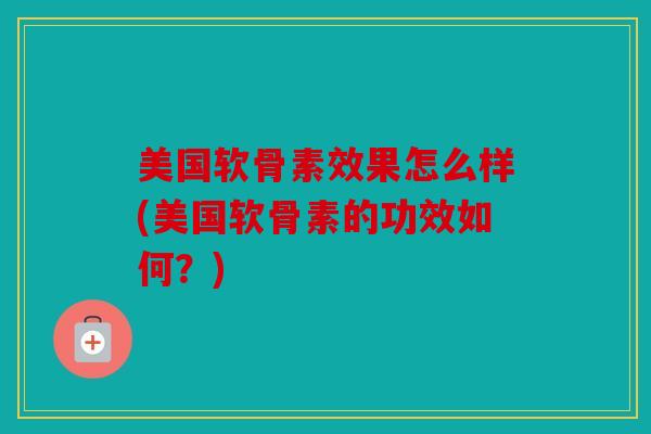 美国软骨素效果怎么样(美国软骨素的功效如何？)
