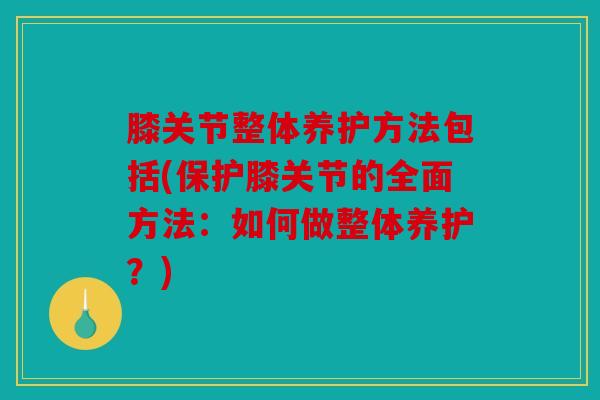 膝关节整体养护方法包括(保护膝关节的全面方法:如何做整体养护?) 膝关节整体养护方法包括(保护膝关节的全面方法:如何做整体养护?)