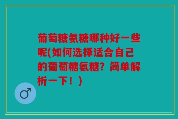 葡萄糖氨糖哪种好一些呢(如何选择适合自己的葡萄糖氨糖？简单解析一下！)