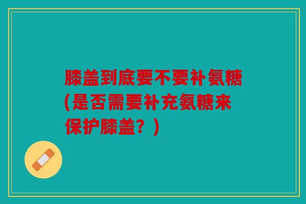 膝盖到底要不要补氨糖(是否需要补充氨糖来保护膝盖?) 膝盖到底要不要补氨糖(是否需要补充氨糖来保护膝盖?)