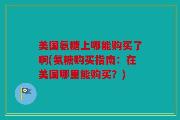 美国氨糖上哪能购买了啊(氨糖购买指南:在美国哪里能购买?) 美国氨糖上哪能购买了啊(氨糖购买指南:在美国哪里能购买?)