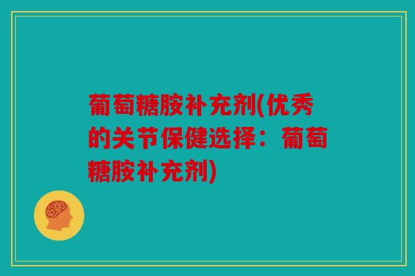 葡萄糖胺补充剂(优秀的关节保健选择：葡萄糖胺补充剂)