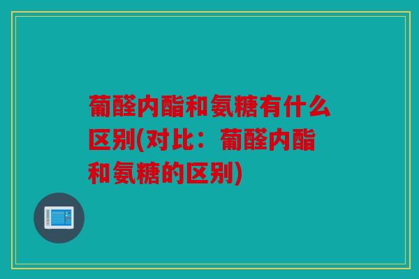 葡醛内酯和氨糖有什么区别(对比:葡醛内酯和氨糖的区别) 葡醛内酯和氨糖有什么区别(对比:葡醛内酯和氨糖的区别)