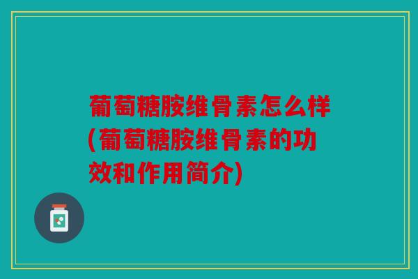 葡萄糖胺维骨素怎么样(葡萄糖胺维骨素的功效和作用简介)