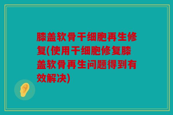 膝盖软骨干细胞再生修复(使用干细胞修复膝盖软骨再生问题得到有效解决) 膝盖软骨干细胞再生修复(使用干细胞修复膝盖软骨再生问题得到有效解决)