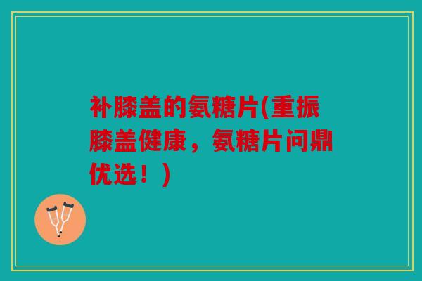 补膝盖的氨糖片(重振膝盖健康,氨糖片问鼎优选!) 补膝盖的氨糖片(重振膝盖健康,氨糖片问鼎优选!)