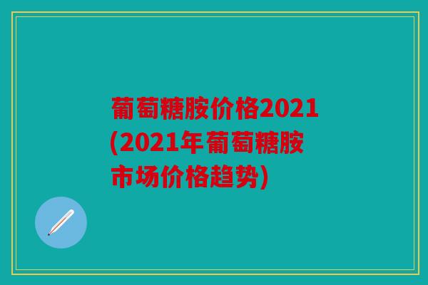 葡萄糖胺价格2021(2021年葡萄糖胺市场价格趋势)
