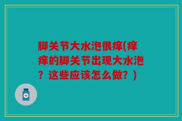 脚关节大水泡很痒(痒痒的脚关节出现大水泡？这些应该怎么做？)