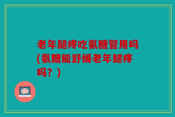 老年腿疼吃氨糖管用吗(氨糖能舒缓老年腿疼吗？)