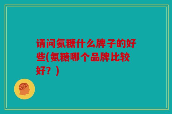 请问氨糖什么牌子的好些(氨糖哪个品牌比较好？)