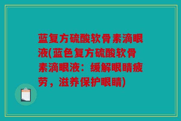 蓝复方硫酸软骨素滴眼液(蓝色复方硫酸软骨素滴眼液:缓解眼睛疲劳,滋养保护眼睛) 蓝复方硫酸软骨素滴眼液(蓝色复方硫酸软骨素滴眼液:缓解眼睛疲劳,滋养保护眼睛)