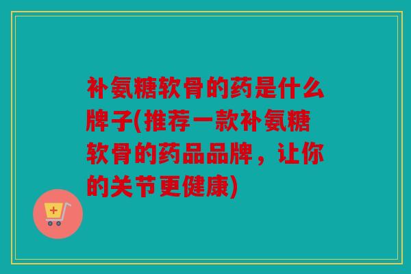 补氨糖软骨的药是什么牌子(推荐一款补氨糖软骨的药品品牌,让你的关节更健康) 补氨糖软骨的药是什么牌子(推荐一款补氨糖软骨的药品品牌,让你的关节更健康)