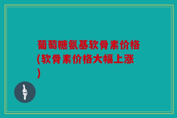 葡萄糖氨基软骨素价格(软骨素价格大幅上涨) 葡萄糖氨基软骨素价格(软骨素价格大幅上涨)