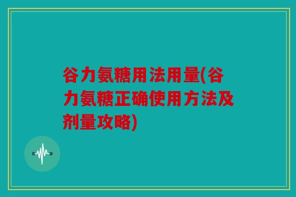 谷力氨糖用法用量(谷力氨糖正确使用方法及剂量攻略) 谷力氨糖用法用量(谷力氨糖正确使用方法及剂量攻略)