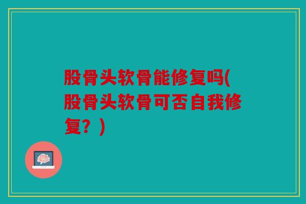 股骨头软骨能修复吗(股骨头软骨可否自我修复?) 股骨头软骨能修复吗(股骨头软骨可否自我修复?)