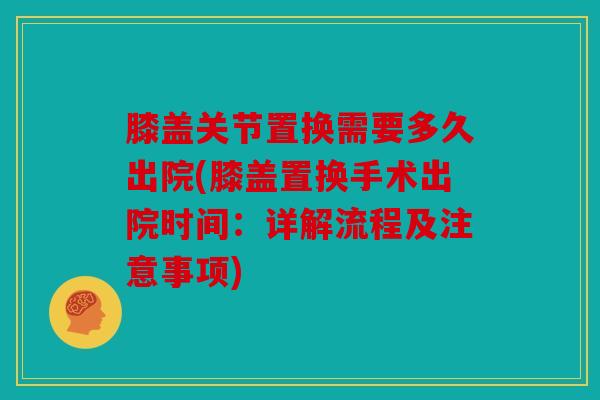 膝盖关节置换需要多久出院(膝盖置换手术出院时间:详解流程及注意事项) 膝盖关节置换需要多久出院(膝盖置换手术出院时间:详解流程及注意事项)