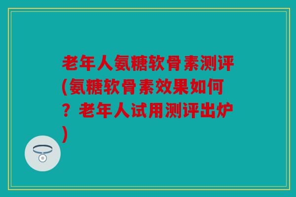 老年人氨糖软骨素测评(氨糖软骨素效果如何？老年人试用测评出炉)