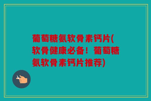 葡萄糖氨软骨素钙片(软骨健康必备!葡萄糖氨软骨素钙片推荐) 葡萄糖氨软骨素钙片(软骨健康必备!葡萄糖氨软骨素钙片推荐)