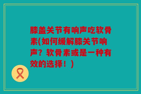 膝盖关节有响声吃软骨素(如何缓解膝关节响声?软骨素或是一种有效的选择!) 膝盖关节有响声吃软骨素(如何缓解膝关节响声?软骨素或是一种有效的选择!)