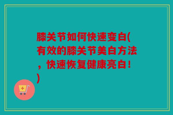 膝关节如何快速变白(有效的膝关节美白方法，快速恢复健康亮白！)