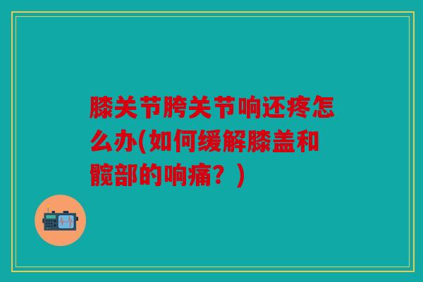 膝关节胯关节响还疼怎么办(如何缓解膝盖和髋部的响痛?) 膝关节胯关节响还疼怎么办(如何缓解膝盖和髋部的响痛?)