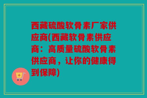 西藏硫酸软骨素厂家供应商(西藏软骨素供应商:高质量硫酸软骨素供应商,让你的健康得到保障) 西藏硫酸软骨素厂家供应商(西藏软骨素供应商:高质量硫酸软骨素供应商,让你的健康得到保障)