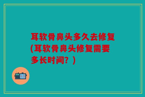 耳软骨鼻头多久去修复(耳软骨鼻头修复需要多长时间?) 耳软骨鼻头多久去修复(耳软骨鼻头修复需要多长时间?)