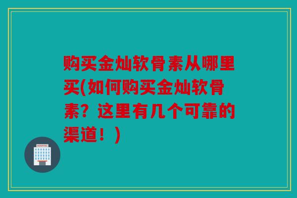 购买金灿软骨素从哪里买(如何购买金灿软骨素？这里有几个可靠的渠道！)