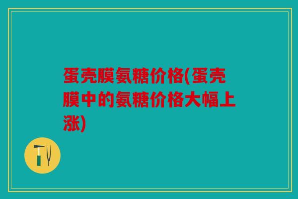 蛋壳膜氨糖价格(蛋壳膜中的氨糖价格大幅上涨)