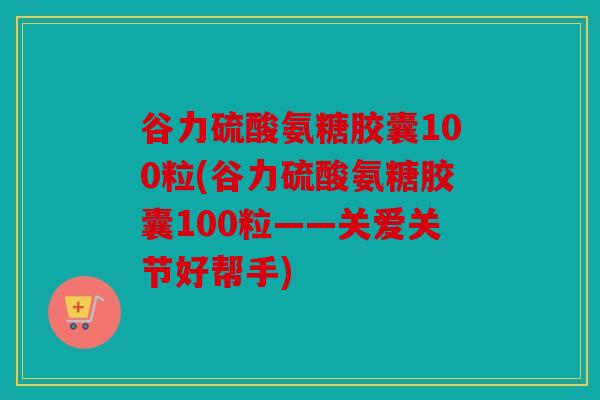 谷力硫酸氨糖胶囊100粒(谷力硫酸氨糖胶囊100粒——关爱关节好帮手)