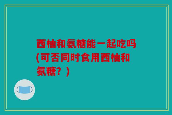 西柚和氨糖能一起吃吗(可否同时食用西柚和氨糖？)