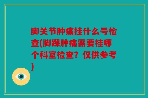 脚关节肿痛挂什么号检查(脚踝肿痛需要挂哪个科室检查?仅供参考) 脚关节肿痛挂什么号检查(脚踝肿痛需要挂哪个科室检查?仅供参考)