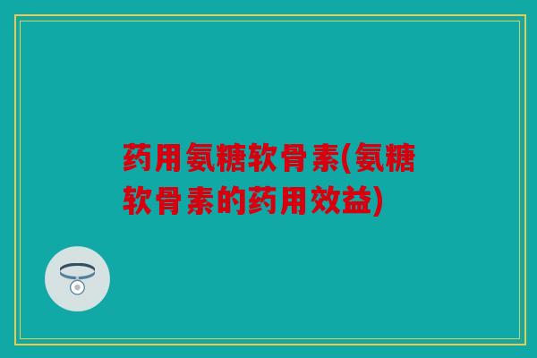 药用氨糖软骨素(氨糖软骨素的药用效益) 药用氨糖软骨素(氨糖软骨素的药用效益)